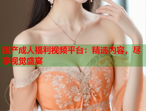 国产成人福利视频平台：精选内容，尽享视觉盛宴