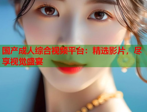国产成人综合视频平台：精选影片，尽享视觉盛宴