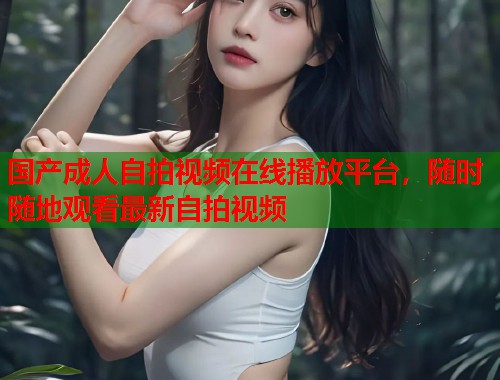 国产成人自拍视频在线播放平台，随时随地观看最新自拍视频