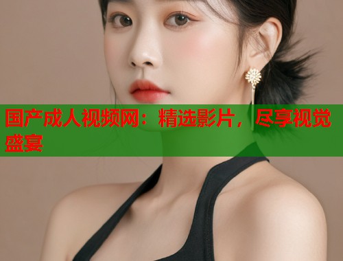 国产成人视频网：精选影片，尽享视觉盛宴