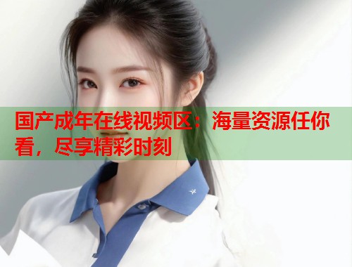 国产成年在线视频区：海量资源任你看，尽享精彩时刻