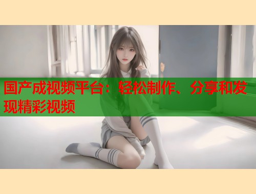 国产成视频平台：轻松制作、分享和发现精彩视频