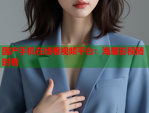 国产手机在线看视频平台:海量影视随时看 国产手机在线看视频平台:海量影视随时看