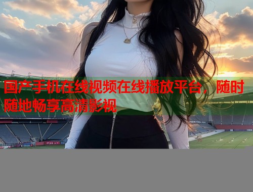 国产手机在线视频在线播放平台，随时随地畅享高清影视