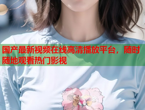 国产最新视频在线高清播放平台，随时随地观看热门影视
