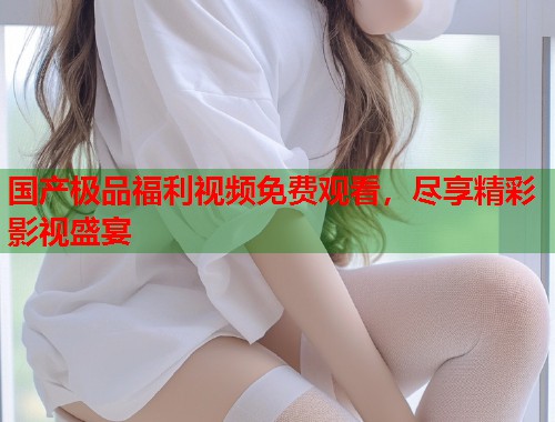 国产极品福利视频免费观看，尽享精彩影视盛宴