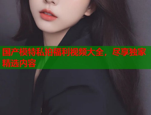 国产模特私拍福利视频大全，尽享独家精选内容