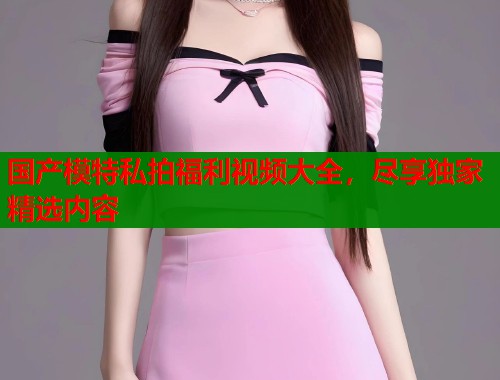 国产模特私拍福利视频大全，尽享独家精选内容