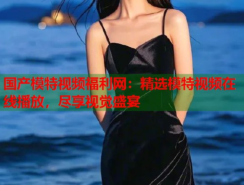 国产模特视频福利网:精选模特视频在线播放,尽享视觉盛宴 国产模特视频福利网:精选模特视频在线播放,尽享视觉盛宴