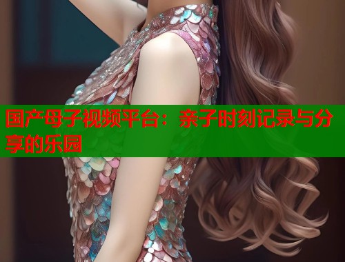 国产母子视频平台：亲子时刻记录与分享的乐园