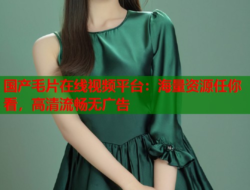 国产毛片在线视频平台：海量资源任你看，高清流畅无广告