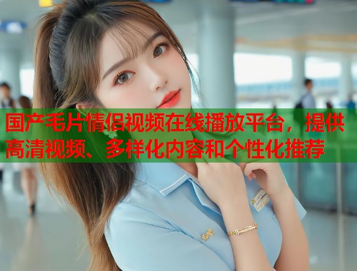 国产毛片情侣视频在线播放平台，提供高清视频、多样化内容和个性化推荐