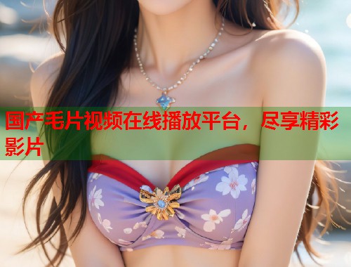 国产毛片视频在线播放平台，尽享精彩影片