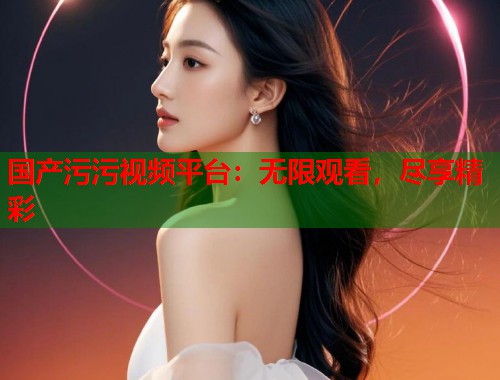 国产污污视频平台:无限观看,尽享精彩 国产污污视频平台:无限观看,尽享精彩