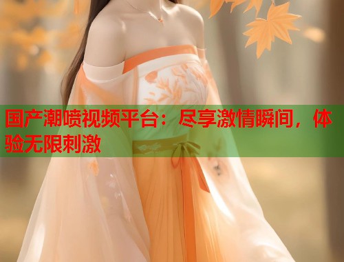 国产潮喷视频平台：尽享激情瞬间，体验无限刺激