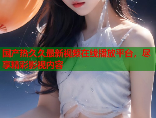 国产热久久最新视频在线播放平台，尽享精彩影视内容