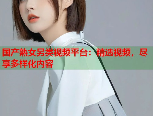 国产熟女另类视频平台：精选视频，尽享多样化内容