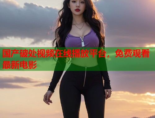 国产破处视频在线播放平台，免费观看最新电影