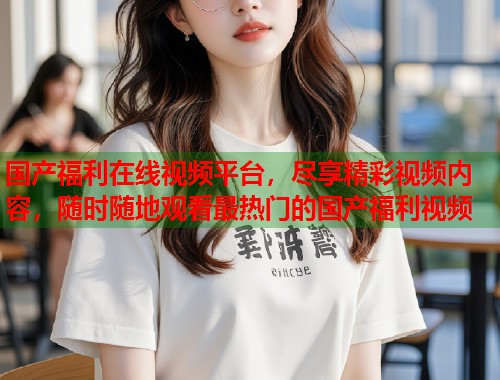 国产福利在线视频平台，尽享精彩视频内容，随时随地观看最热门的国产福利视频