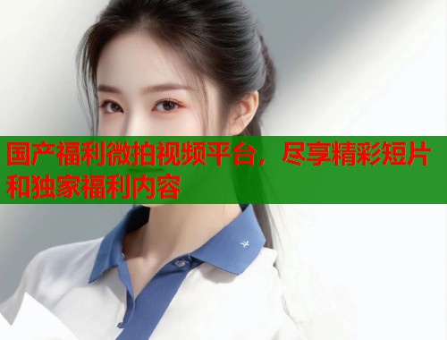 国产福利微拍视频平台,尽享精彩短片和独家福利内容 国产福利微拍视频平台,尽享精彩短片和独家福利内容