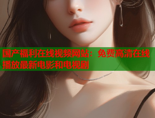 国产福利在线视频网站：免费高清在线播放最新电影和电视剧