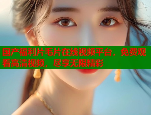 国产福利片毛片在线视频平台，免费观看高清视频，尽享无限精彩