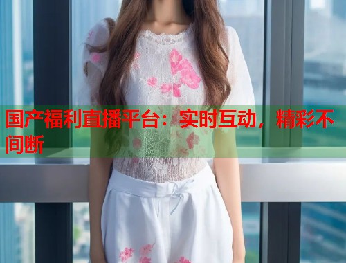 国产福利直播平台：实时互动，精彩不间断