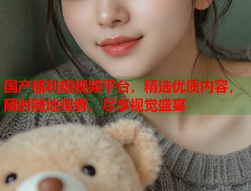 国产福利短视频平台，精选优质内容，随时随地观看，尽享视觉盛宴