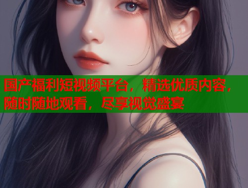 国产福利短视频平台,精选优质内容,随时随地观看,尽享视觉盛宴 国产福利短视频平台,精选优质内容,随时随地观看,尽享视觉盛宴