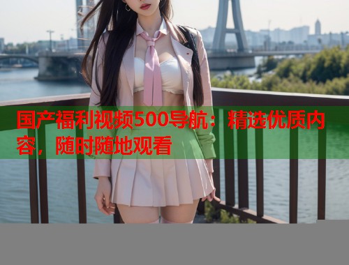 国产福利视频500导航:精选优质内容,随时随地观看 国产福利视频500导航:精选优质内容,随时随地观看
