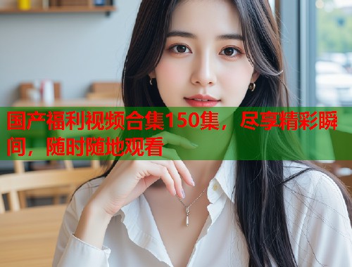国产福利视频合集150集,尽享精彩瞬间,随时随地观看 国产福利视频合集150集,尽享精彩瞬间,随时随地观看