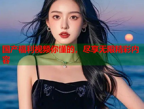 国产福利视频你懂的，尽享无限精彩内容