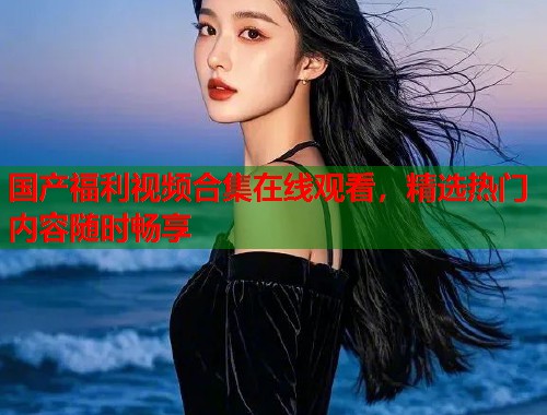 国产福利视频合集在线观看，精选热门内容随时畅享