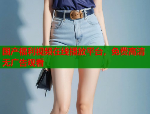 国产福利视频在线播放平台,免费高清无广告观看 国产福利视频在线播放平台,免费高清无广告观看