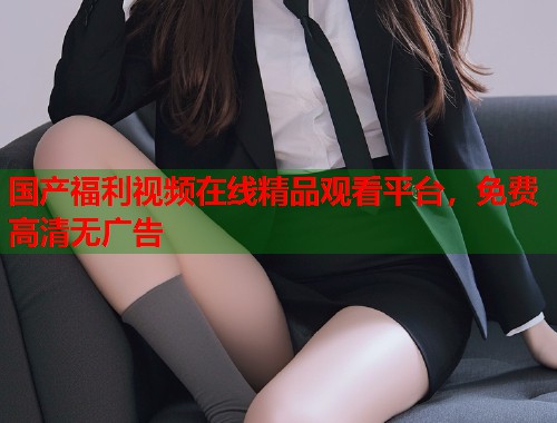 国产福利视频在线精品观看平台，免费高清无广告