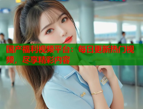 国产福利视频平台：每日更新热门视频，尽享精彩内容