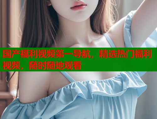 国产福利视频第一导航,精选热门福利视频,随时随地观看 国产福利视频第一导航,精选热门福利视频,随时随地观看