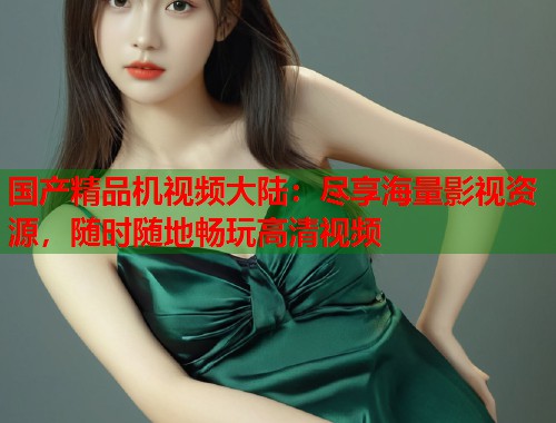 国产精品机视频大陆：尽享海量影视资源，随时随地畅玩高清视频