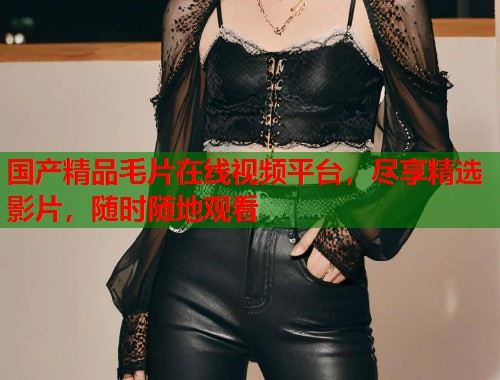 国产精品毛片在线视频平台,尽享精选影片,随时随地观看 国产精品毛片在线视频平台,尽享精选影片,随时随地观看