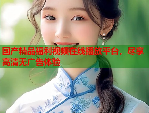 国产精品福利视频在线播放平台,尽享高清无广告体验 国产精品福利视频在线播放平台,尽享高清无广告体验