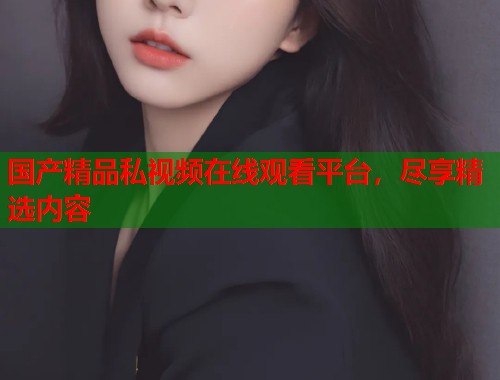国产精品私视频在线观看平台，尽享精选内容