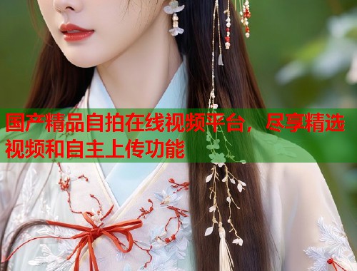 国产精品自拍在线视频平台,尽享精选视频和自主上传功能 国产精品自拍在线视频平台,尽享精选视频和自主上传功能