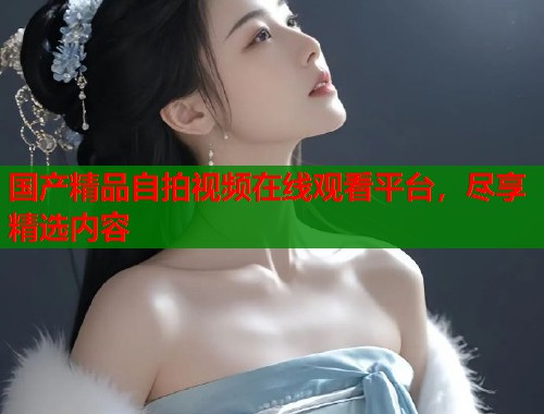 国产精品自拍视频在线观看平台，尽享精选内容