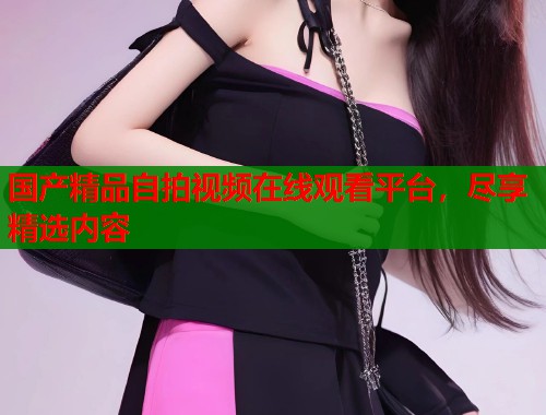 国产精品自拍视频在线观看平台，尽享精选内容