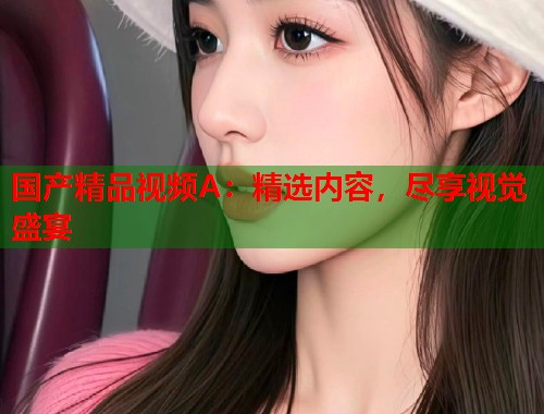 国产精品视频A：精选内容，尽享视觉盛宴