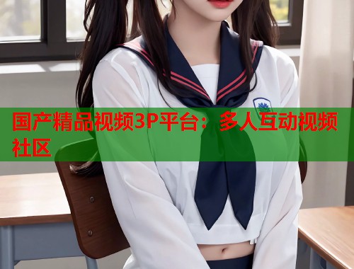 国产精品视频3P平台：多人互动视频社区