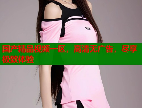国产精品视频一区,高清无广告,尽享极致体验 国产精品视频一区,高清无广告,尽享极致体验