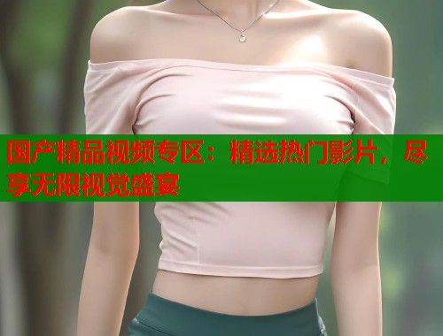 国产精品视频专区:精选热门影片,尽享无限视觉盛宴 国产精品视频专区:精选热门影片,尽享无限视觉盛宴