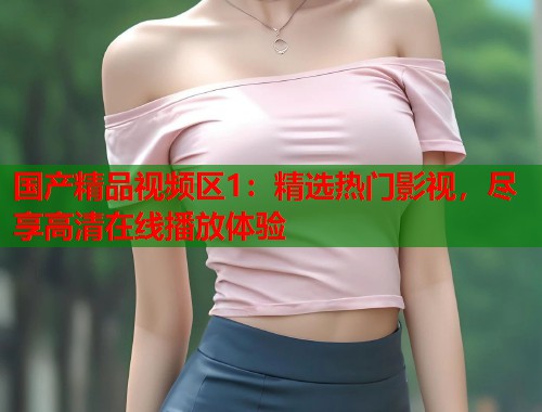 国产精品视频区1：精选热门影视，尽享高清在线播放体验