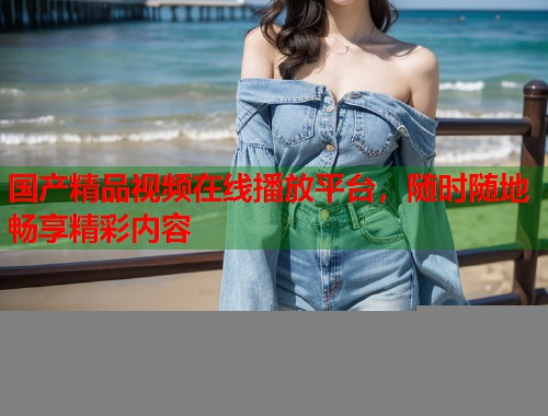 国产精品视频在线播放平台，随时随地畅享精彩内容